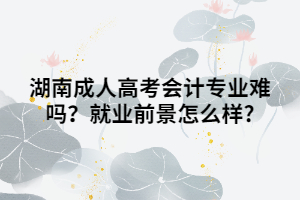 湖南成人高考會計專業(yè)難嗎？就業(yè)前景怎么樣?