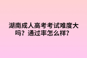 湖南成人高考考試難度大嗎？通過率怎么樣？