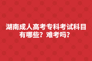 湖南成人高考專科考試科目有哪些？難考嗎？