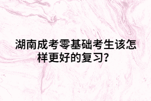 湖南成考零基礎考生該怎樣更好的復習？