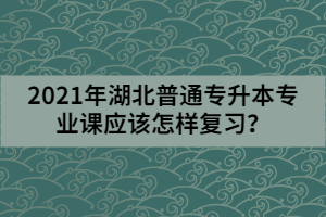 2021年湖北普通專升本專業(yè)課應(yīng)該怎樣復(fù)習(xí)？