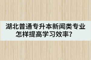 湖北普通專升本新聞類專業(yè)怎樣提高學習效率？