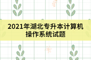 2021年湖北專升本計算機(jī)操作系統(tǒng)試題（二）