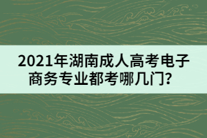 2021年湖南成人高考電子商務(wù)專業(yè)都考哪幾門？