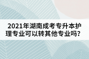 2021年湖南成考專升本護理專業(yè)可以轉其他專業(yè)嗎？