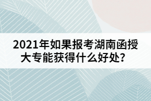 2021年如果報考湖南函授大專能獲得什么好處？