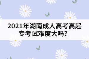 2021年湖南成人高考高起?？荚囯y度大嗎？