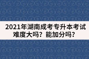 2021年湖南成考專升本考試難度大嗎？能加分嗎？