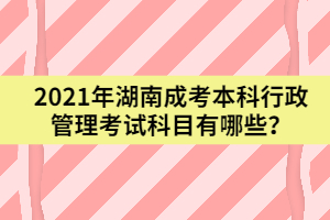 2021年湖南成考本科行政管理考試科目有哪些？