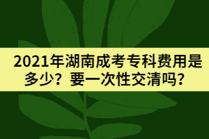 2021年湖南成考?？瀑M用是多少？要一次性交清嗎？