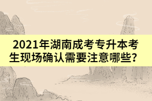 2021年湖南成考專升本考生現(xiàn)場確認(rèn)需要注意哪些？