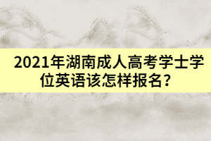 2021年湖南成人高考學(xué)士學(xué)位英語(yǔ)該怎樣報(bào)名？