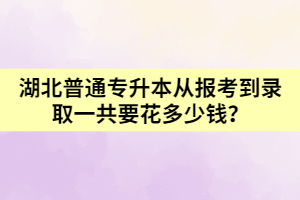 湖北普通專升本從報考到錄取一共要花多少錢呢？