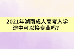 2021年湖南成人高考入學(xué)途中可以換專業(yè)嗎？