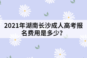 2021年湖南長沙成人高考報(bào)名費(fèi)用是多少？