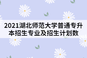 2021湖北師范大學普通專升本招生專業(yè)及招生計劃數