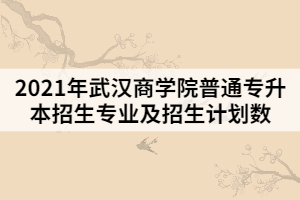 2021年武漢商學(xué)院普通專(zhuān)升本招生專(zhuān)業(yè)及招生計(jì)劃數(shù)