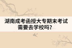 湖南成考函授大專期末考試需要去學(xué)校嗎？