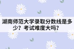 湖南師范大學(xué)錄取分?jǐn)?shù)線是多少？考試難度大嗎？