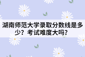 湖南師范大學(xué)錄取分數(shù)線是多少？考試難度大嗎？