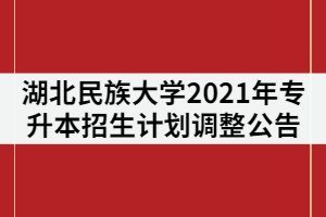 湖北民族大學(xué)2021年普通專升本招生計(jì)劃調(diào)整公告