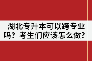 湖北專升本可以跨專業(yè)嗎？考生們應該怎么做？