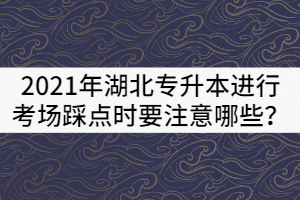 2021年湖北專升本進(jìn)行考場踩點時要注意哪些？