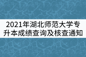 2021年湖北師范大學普通專升本成績查詢及核查通知