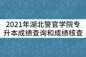 2021年湖北警官學院專升本考試成績查詢和成績核查工作通知