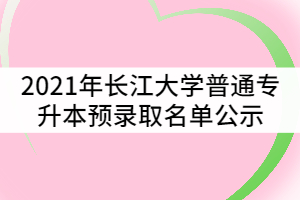 2021年長江大學(xué)普通專升本預(yù)錄取名單公示