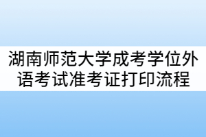 2021年湖南師范大學(xué)成考學(xué)位外語考試準考證打印流程