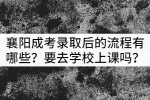 襄陽成考錄取后的流程有哪些？需要去學校上課嗎？