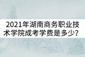 2021年湖南商務(wù)職業(yè)技術(shù)學(xué)院成考學(xué)費是多少？貴嗎？