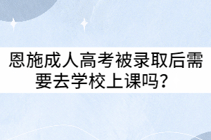 恩施成人高考被錄取后需要去學(xué)校上課嗎？