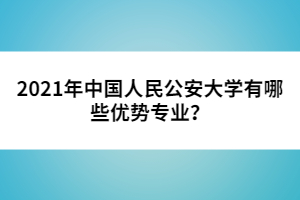 2021年中國人民公安大學有哪些優(yōu)勢專業(yè)？