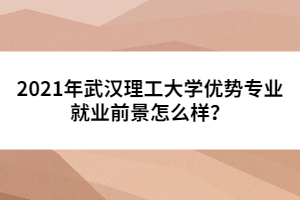 2021年武漢理工大學(xué)優(yōu)勢專業(yè)就業(yè)前景怎么樣？