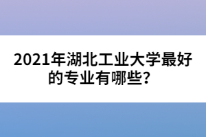 2021年湖北工業(yè)大學(xué)最好的專(zhuān)業(yè)有哪些？