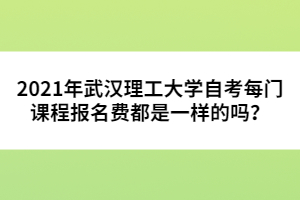 2021年武漢理工大學(xué)自考每門課程報(bào)名費(fèi)都是一樣的嗎？ 