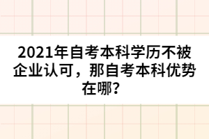 2021年自考本科學(xué)歷不被企業(yè)認(rèn)可，那自考本科優(yōu)勢在哪？