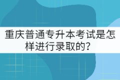 重慶普通專升本考試是怎樣進(jìn)行錄取的？