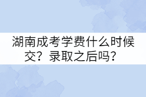 湖南成考學費什么時候交？錄取之后嗎？