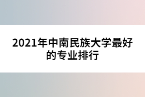 2021年中南民族大學(xué)最好的專業(yè)排行