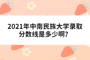 2021年中南民族大學錄取分數(shù)線是多少啊？