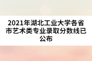 2021年湖北工業(yè)大學(xué)各省市藝術(shù)類專業(yè)錄取分?jǐn)?shù)線已公布