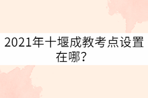 2021年十堰成教考點(diǎn)設(shè)置在哪？