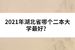 2021年湖北省哪個二本大學最好？