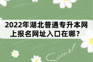 2022年湖北普通專升本網(wǎng)上報名網(wǎng)址入口在哪？