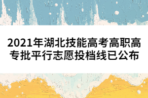 2021年湖北技能高考高職高專批平行志愿投檔線已公布