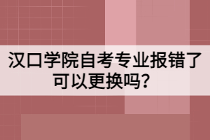 漢口學院自考專業(yè)報錯了可以更換嗎？