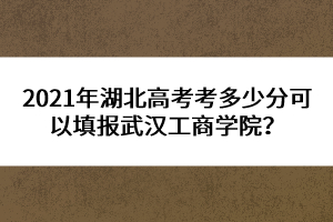 2021年湖北高考考多少分可以填報(bào)武漢工商學(xué)院？